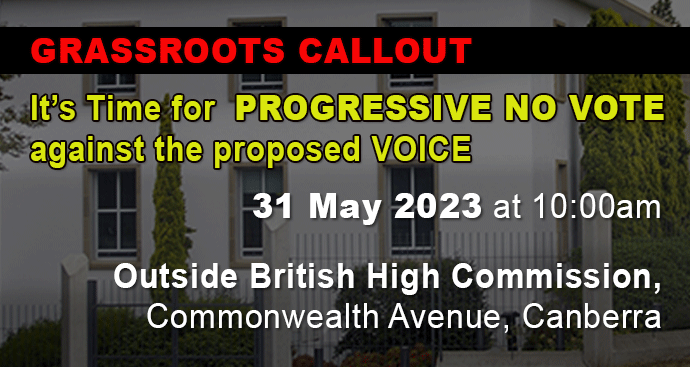 RASSROOTS CALLOUT, It’s Time for PROGRESSIVE NO VOTE against the proposed VOICE, 31 May 2023, 10m outside British High Commission, Commonwealth Ave, Canberra